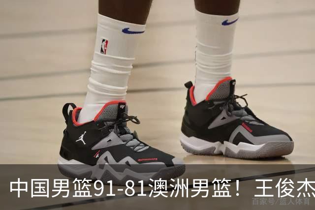 中国男篮91-81澳洲男篮！王俊杰23分全场最佳，高诗岩表现拉胯